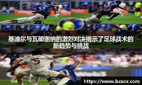 基迪尔与瓦朗谢纳的激烈对决揭示了足球战术的新趋势与挑战